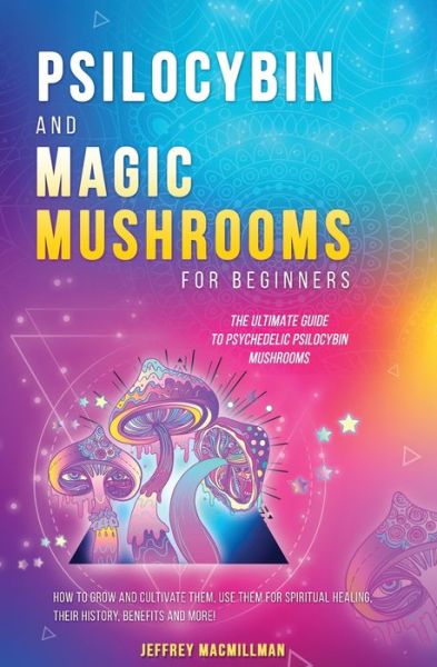 Cover for Jeffrey Macmillman · Psilocybin and Magic Mushrooms for Beginners: The Ultimate Guide to Psychedelic Psilocybin Mushrooms - How to Grow and Cultivate Them, Use Them for Spiritual Healing, Their History, Benefits and More (Paperback Book) (2020)