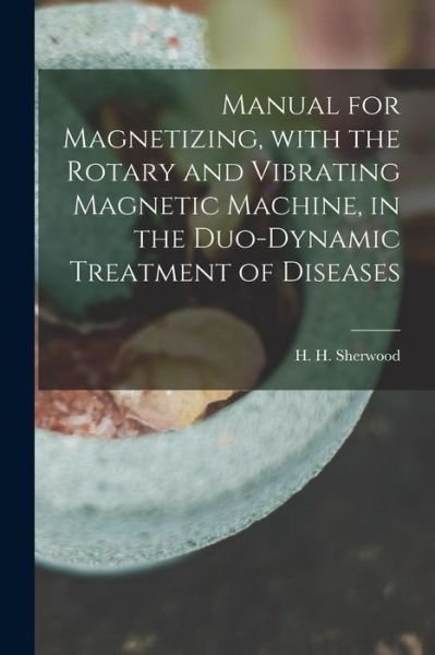 Cover for H H (Henry Hall) Sherwood · Manual for Magnetizing, With the Rotary and Vibrating Magnetic Machine, in the Duo-dynamic Treatment of Diseases (Paperback Bog) (2021)