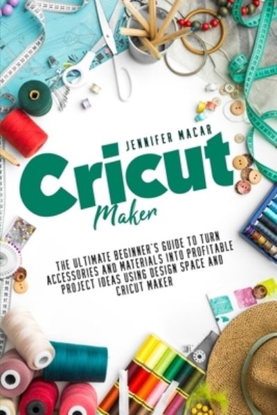 Cover for Macar Jennifer Macar · Cricut Maker: The Ultimate Beginner's Guide to Turn Accessories and Materials Into Profitable Project Ideas Using Design Space and Cricut Maker - Cricut Mastery J.M. (Paperback Book) (2021)