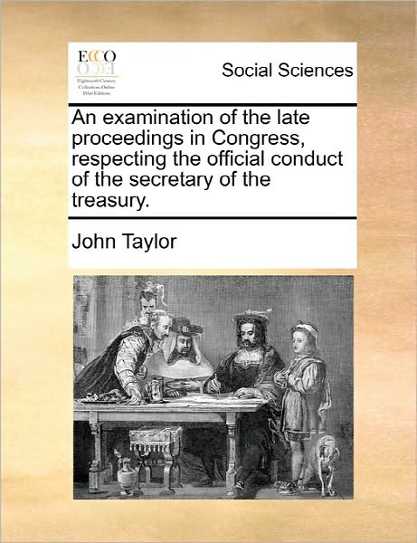 An Examination of the Late Proceedings in Congress, Respecting the Official Conduct of the Secretary of the Treasury. - John Taylor - Books - Gale Ecco, Print Editions - 9781170813478 - June 10, 2010