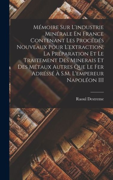 Cover for Raoul Destreme · Mémoire Sur l'industrie Minérale en France Contenant les Procédés Nouveaux Pour l'extraction, la Préparation et le Traitement des Minerais et des Métaux Autres Que le Fer Adréssé À S. M. l'empereur Napoléon III (Book) (2022)