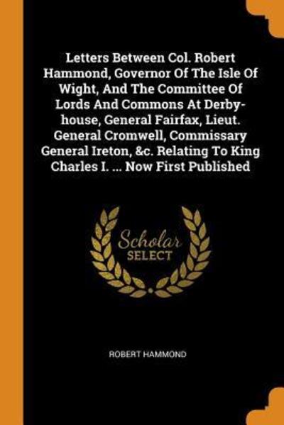 Cover for Robert Hammond · Letters Between Col. Robert Hammond, Governor of the Isle of Wight, and the Committee of Lords and Commons at Derby-House, General Fairfax, Lieut. General Cromwell, Commissary General Ireton, &amp;c. Relating to King Charles I. ... Now First Published (Paperback Book) (2018)