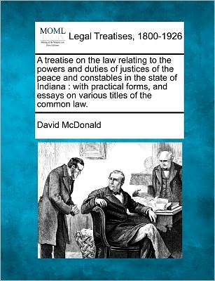 A Treatise on the Law Relating to the Powers and Duties of Justices of the Peace and Constables in the State of Indiana: with Practical Forms, and Essay - David Mcdonald - Books - Gale, Making of Modern Law - 9781241127480 - February 21, 2011