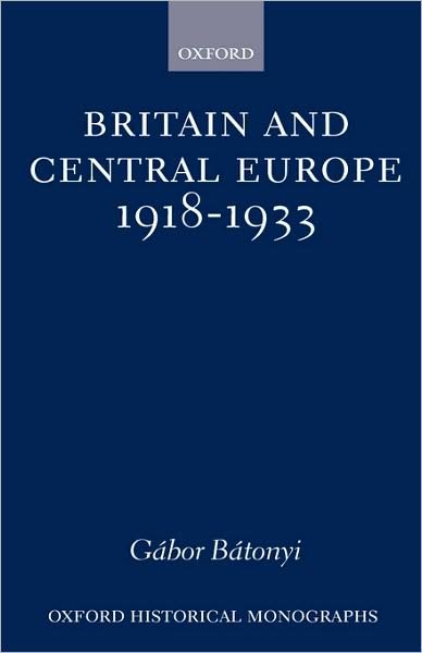 Cover for Batonyi, Gabor (Lecturer in History, Lecturer in History, University of Bradford) · Britain and Central Europe, 1918-1933 - Oxford Historical Monographs (Innbunden bok) (1999)
