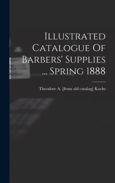 Cover for Theodore A. [From Old Catalog] Kochs · Illustrated Catalogue of Barbers' Supplies ... Spring 1888 (Book) (2022)