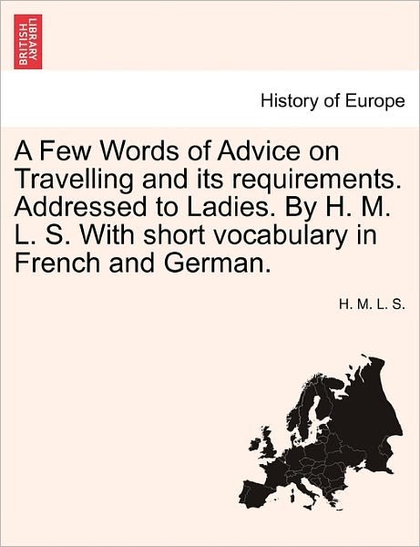 Cover for H M L S · A Few Words of Advice on Travelling and Its Requirements. Addressed to Ladies. by H. M. L. S. with Short Vocabulary in French and German. (Pocketbok) (2011)