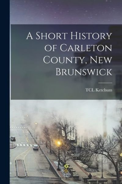 Cover for Tcl Ketchum · Short History of Carleton County, New Brunswick (Buch) (2022)