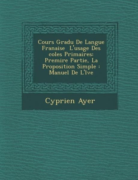 Cover for Cyprien Ayer · Cours Gradu De Langue Franaise  L'usage Des Coles Primaires: Premire Partie, La Proposition Simple : Manuel De L'lve (Pocketbok) [French edition] (2012)