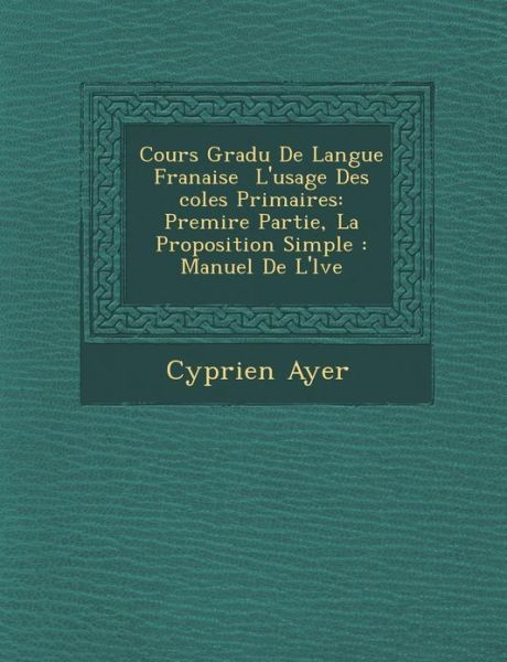 Cours Gradu De Langue Franaise L'usage Des Coles Primaires: Premire Partie, La Proposition Simple : Manuel De L'lve - Cyprien Ayer - Books - Saraswati Press - 9781288021482 - October 1, 2012