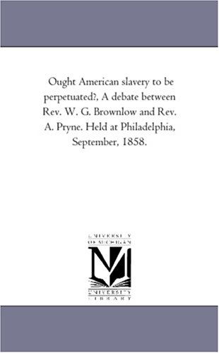 Cover for Michigan Historical Reprint Series · Ought American Slavery to Be Perpetuated?, a Debate Between Rev. W. G. Brownlow and Rev. A. Pryne. Held at Philadelphia, September, 1858. (Paperback Book) (2006)