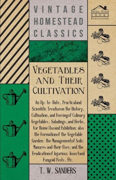 Cover for T. W. Sanders · Vegetables and Their Cultivation - An Up-to-Date, Practical and Scientific Treatise on the History, Cultivation, and Forcing of Culinary Vegetables, Saladings, and Herbs, for Home Use and Exhibition; Also the Formation of the Vegetable Garden (Paperback Book) (2013)