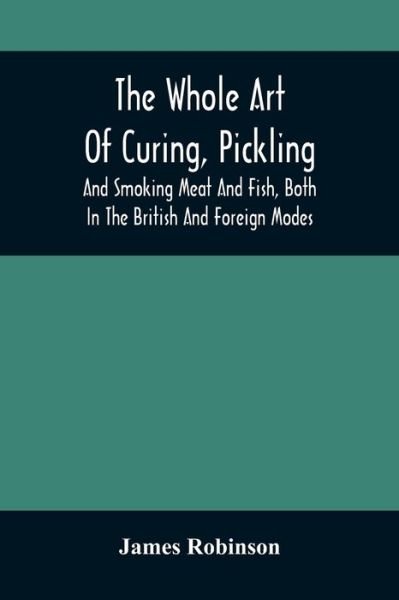 The Whole Art Of Curing, Pickling, And Smoking Meat And Fish, Both In The British And Foreign Modes - James Robinson - Książki - Alpha Edition - 9789354506482 - 6 kwietnia 2021