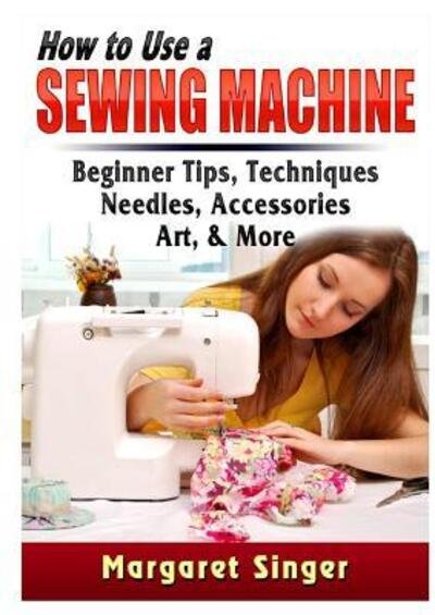 Cover for Margaret Singer · How to Use a Sewing Machine Beginner Tips, Techniques, Needles, Accessories, Art, &amp; More (Taschenbuch) (2019)