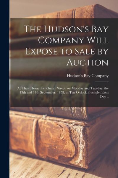 Cover for Hudson's Bay Company · The Hudson's Bay Company Will Expose to Sale by Auction [microform]: at Their House, Fenchurch Street, on Monday and Tuesday, the 13th and 14th September, 1858, at Ten O'clock Precisely, Each Day .. (Paperback Book) (2021)