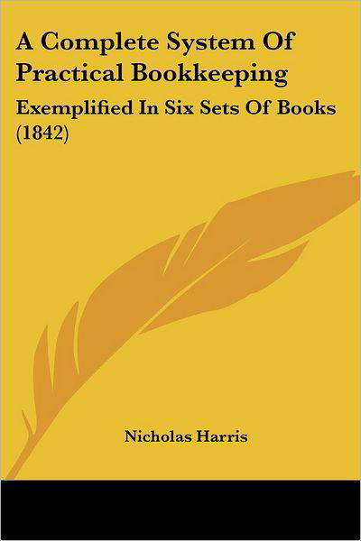 A Complete System of Practical Bookkeeping: Exemplified in Six Sets of Books (1842) - Nicholas Harris - Książki - Kessinger Publishing, LLC - 9781437450484 - 13 stycznia 2009