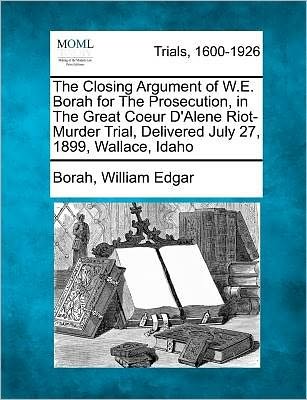 Cover for Borah William Edgar · The Closing Argument of W.e. Borah for the Prosecution, in the Great Coeur D'alene Riot-murder Trial, Delivered July 27, 1899, Wallace, Idaho (Taschenbuch) (2012)