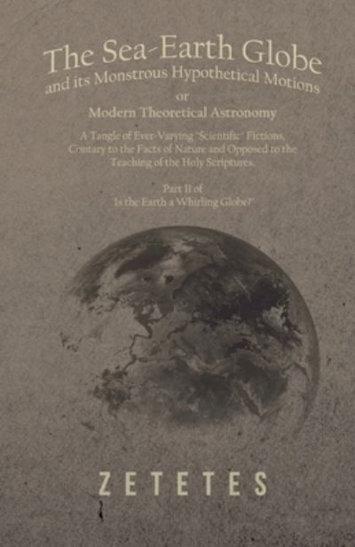 Cover for Zetetes · The Sea-Earth Globe and its Monstrous Hypothetical Motions; or Modern Theoretical Astronomy: A Tangle of Ever-Varying &quot;Scientific&quot; Fictions, Contrary to the Facts of Nature and Opposed to the Teaching of the Holy Scriptures - Part II of &quot;Is the Earth a Wh (Taschenbuch) (2018)