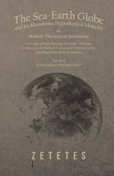 Cover for Zetetes · The Sea-Earth Globe and its Monstrous Hypothetical Motions; or Modern Theoretical Astronomy: A Tangle of Ever-Varying &quot;Scientific&quot; Fictions, Contrary to the Facts of Nature and Opposed to the Teaching of the Holy Scriptures - Part II of &quot;Is the Earth a Wh (Taschenbuch) (2018)