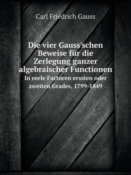 Cover for Carl Friedrich Gauss · Die Vier Gauss'schen Beweise Für Die Zerlegung Ganzer Algebraischer Functionen in Reele Factoren Erssten Oder Zweiten Grades, 1799-1849 (Paperback Book) [German edition] (2014)