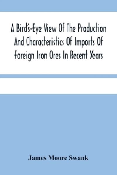 Cover for James Moore Swank · A Bird'S-Eye View Of The Production And Characteristics Of Imports Of Foreign Iron Ores In Recent Years (Taschenbuch) (2021)