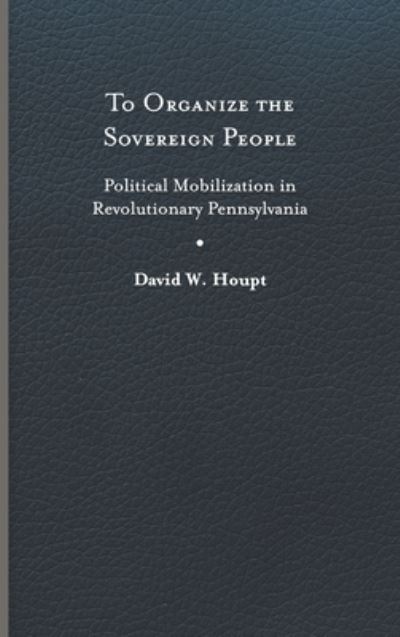 Cover for David W. Houpt · To Organize the Sovereign People: Political Mobilization in Revolutionary Pennsylvania - Early American Histories (Hardcover Book) (2023)