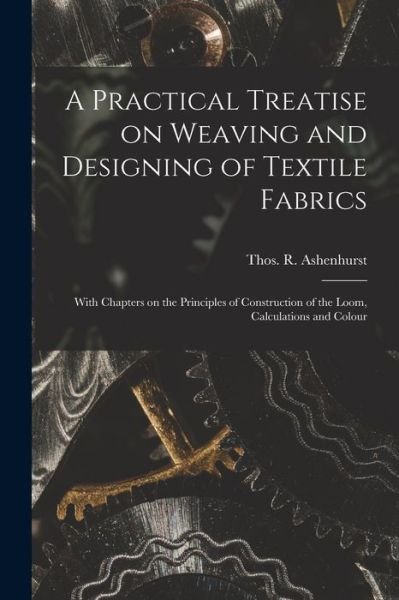 Cover for Thos. R. (Thomas R. ) Ashenhurst · Practical Treatise on Weaving and Designing of Textile Fabrics (Book) (2022)