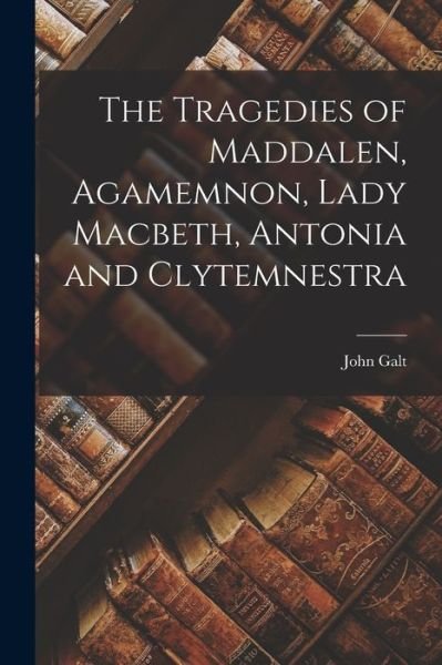 Cover for John Galt · Tragedies of Maddalen, Agamemnon, Lady Macbeth, Antonia and Clytemnestra (Book) (2022)