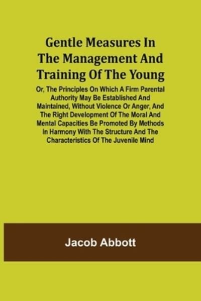 Gentle Measures in the Management and Training of the Young; Or, the Principles on Which a Firm Parental Authority May Be Established and Maintained, Without Violence or Anger, and the Right Development of the Moral and Mental Capacities Be Promoted by Me - Jacob Abbott - Books - Alpha Edition - 9789355750488 - December 16, 2021