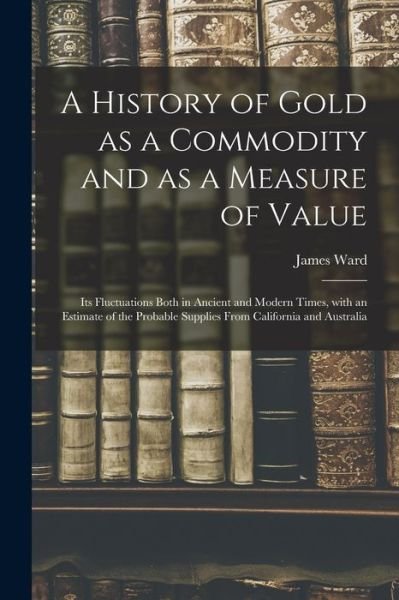 A History of Gold as a Commodity and as a Measure of Value; Its Fluctuations Both in Ancient and Modern Times, With an Estimate of the Probable Supplies From California and Australia - James Ward - Böcker - Legare Street Press - 9781015298491 - 10 september 2021
