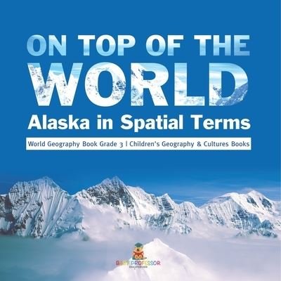 Cover for Baby Professor · On Top of the World: Alaska in Spatial Terms World Geography Book Grade 3 Children's Geography &amp; Cultures Books (Pocketbok) (2021)