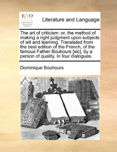 The Art of Criticism: Or, the Method of Making a Right Judgment Upon Subjects of Wit and Learning. Translated from the Best Edition of the French, of ... by a Person of Quality. in Four Dialogues. - Dominique Bouhours - Books - Gale ECCO, Print Editions - 9781140806493 - May 27, 2010