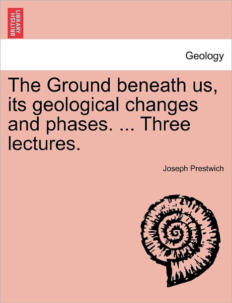 Cover for Prestwich, Joseph, Jr. · The Ground Beneath Us, Its Geological Changes and Phases. ... Three Lectures. (Paperback Book) (2011)