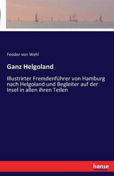 Cover for Feodor Von Wehl · Ganz Helgoland: Illustrirter Fremdenfuhrer von Hamburg nach Helgoland und Begleiter auf der Insel in allen ihren Teilen (Paperback Book) (2016)