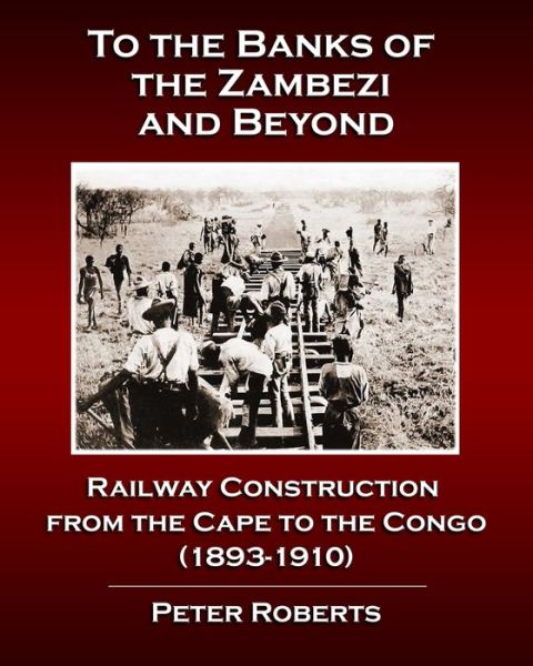 To the Banks of the Zambezi and Beyond - Railway Construction from the Cape to the Congo (1893-1910) - Peter Roberts - Books - Independently Published - 9798560899493 - February 15, 2021