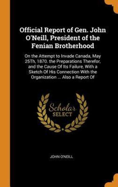 Cover for John O'Neill · Official Report of Gen. John O'Neill, President of the Fenian Brotherhood On the Attempt to Invade Canada, May 25th, 1870. the Preparations Therefor, ... with the Organization ... Also a Report of (Hardcover Book) (2018)