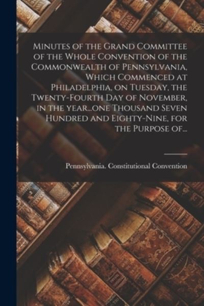 Minutes of the Grand Committee of the Whole Convention of the Commonwealth of Pennsylvania, Which Commenced at Philadelphia, on Tuesday, the Twenty-fourth Day of November, in the Year...one Thousand Seven Hundred and Eighty-nine, for the Purpose Of... - Pennsylvania Constitutional Conventi - Books - Legare Street Press - 9781013994494 - September 9, 2021