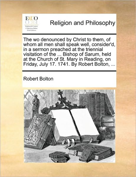 Cover for Robert Bolton · The Wo Denounced by Christ to Them, of Whom All men Shall Speak Well, Consider'd, in a Sermon Preached at the Triennial Visitation of the ... Bishop of Sa (Paperback Book) (2010)