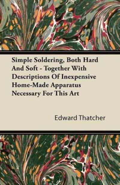 Simple Soldering, Both Hard and Soft - Together with Descriptions of Inexpensive Home-made Apparatus Necessary for This Art - Edward Thatcher - Books - Butler Press - 9781446088494 - September 22, 2011