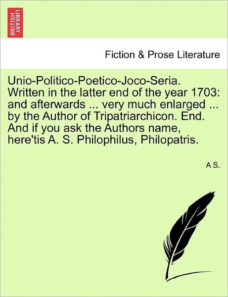 Cover for A S · Unio-politico-poetico-joco-seria. Written in the Latter End of the Year 1703: and Afterwards ... Very Much Enlarged ... by the Author of Tripatriarchi (Pocketbok) (2011)