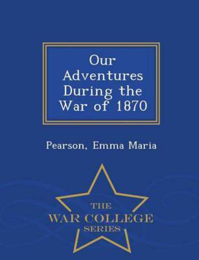Our Adventures During the War of 1870 - War College Series - Pearson Emma Maria - Books - War College Series - 9781296473495 - February 23, 2015