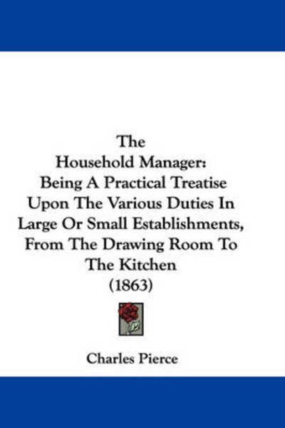 The Household Manager: Being a Practical Treatise Upon the Various Duties in Large or Small Establishments, from the Drawing Room to the Kitc - Charles Pierce - Books - Kessinger Publishing - 9781437324495 - November 26, 2008