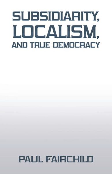 Cover for Paul Fairchild · Subsidiarity, Localism, and True Democracy (Book) (2022)