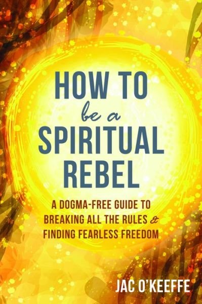 Cover for Jac O'Keeffe · How to Be a Spiritual Rebel: A Dogma-Free Guide to Breaking All the Rules and Finding Fearless Freedom (Paperback Book) (2019)