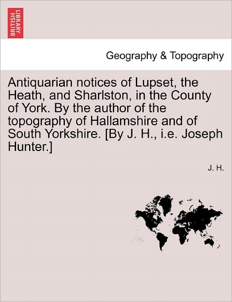 Cover for J H · Antiquarian Notices of Lupset, the Heath, and Sharlston, in the County of York. by the Author of the Topography of Hallamshire and of South Yorkshire. (Paperback Book) (2011)