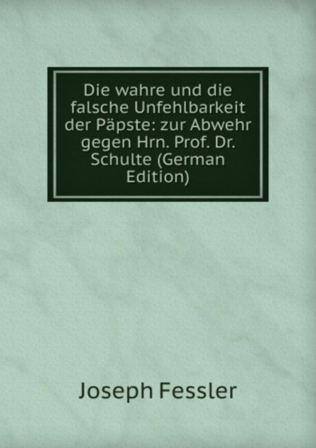 Cover for Joseph Fessler · Die wahre und die falsche Unfehlbarkeit der Papste: zur Abwehr gegen Hrn. Prof. Dr. Schulte (Paperback Book) [German edition] (2011)