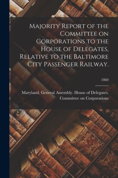 Cover for Maryland General Assembly House of · Majority Report of the Committee on Corporations to the House of Delegates, Relative to the Baltimore City Passenger Railway.; 1860 (Paperback Book) (2021)