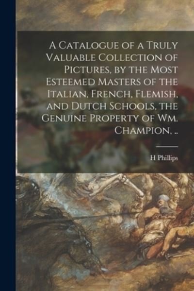 A Catalogue of a Truly Valuable Collection of Pictures, by the Most Esteemed Masters of the Italian, French, Flemish, and Dutch Schools, the Genuine Property of Wm. Champion, .. - Phillips - Boeken - Legare Street Press - 9781013564499 - 9 september 2021