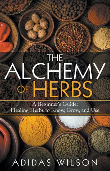 The Alchemy of Herbs - A Beginner's Guide: Healing Herbs to Know, Grow, and Use - Adidas Wilson - Books - Adidas Wilson - 9781393721499 - November 6, 2017