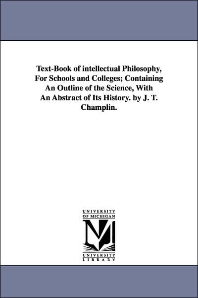 Text-book of Intellectual Philosophy, for Schools and Colleges; Containing an Outline of the Science, with an Abstract of Its History. by J. T. Champlin. - James Tift Champlin - Books - University of Michigan Library - 9781425529499 - September 13, 2006