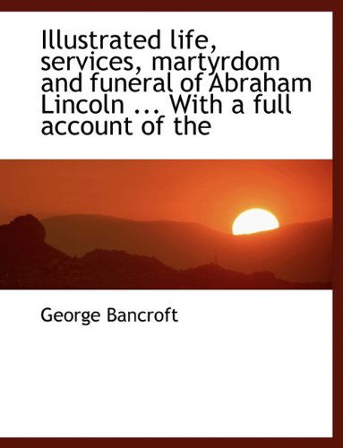 Cover for George Bancroft · Illustrated Life, Services, Martyrdom and Funeral of Abraham Lincoln ... with a Full Account of the (Paperback Book) (2009)